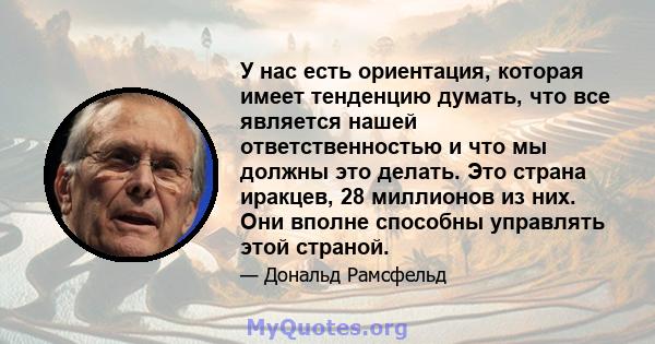 У нас есть ориентация, которая имеет тенденцию думать, что все является нашей ответственностью и что мы должны это делать. Это страна иракцев, 28 миллионов из них. Они вполне способны управлять этой страной.