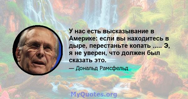 У нас есть высказывание в Америке: если вы находитесь в дыре, перестаньте копать ..... Э, я не уверен, что должен был сказать это.