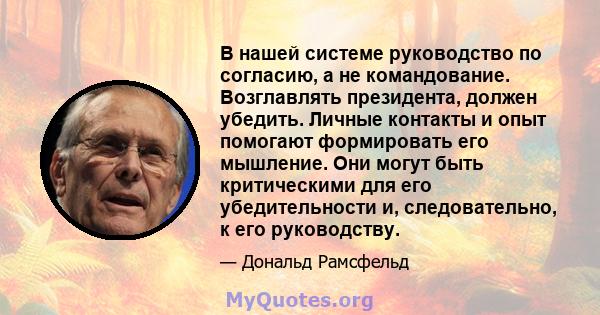 В нашей системе руководство по согласию, а не командование. Возглавлять президента, должен убедить. Личные контакты и опыт помогают формировать его мышление. Они могут быть критическими для его убедительности и,