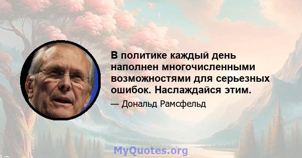 В политике каждый день наполнен многочисленными возможностями для серьезных ошибок. Наслаждайся этим.