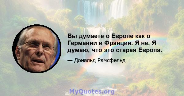 Вы думаете о Европе как о Германии и Франции. Я не. Я думаю, что это старая Европа.