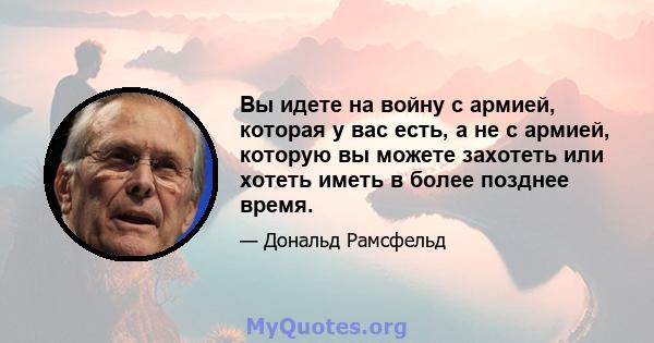 Вы идете на войну с армией, которая у вас есть, а не с армией, которую вы можете захотеть или хотеть иметь в более позднее время.