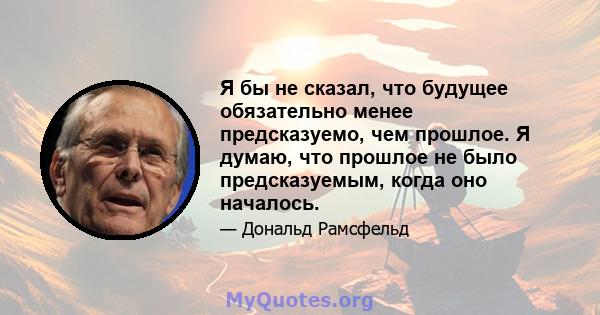 Я бы не сказал, что будущее обязательно менее предсказуемо, чем прошлое. Я думаю, что прошлое не было предсказуемым, когда оно началось.