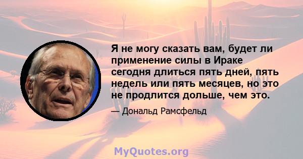 Я не могу сказать вам, будет ли применение силы в Ираке сегодня длиться пять дней, пять недель или пять месяцев, но это не продлится дольше, чем это.