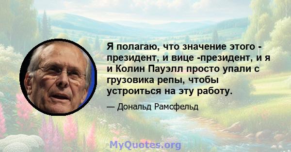 Я полагаю, что значение этого - президент, и вице -президент, и я и Колин Пауэлл просто упали с грузовика репы, чтобы устроиться на эту работу.