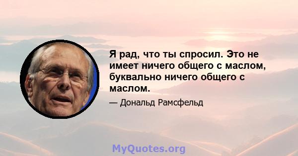 Я рад, что ты спросил. Это не имеет ничего общего с маслом, буквально ничего общего с маслом.