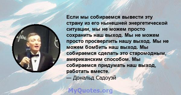 Если мы собираемся вывести эту страну из его нынешней энергетической ситуации, мы не можем просто сохранить наш выход. Мы не можем просто просверлить нашу выход. Мы не можем бомбить наш выход. Мы собираемся сделать это