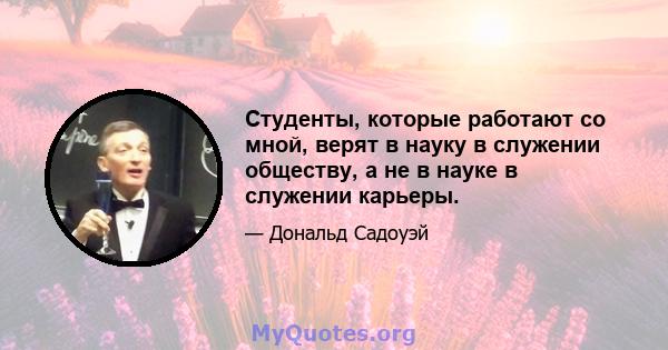 Студенты, которые работают со мной, верят в науку в служении обществу, а не в науке в служении карьеры.