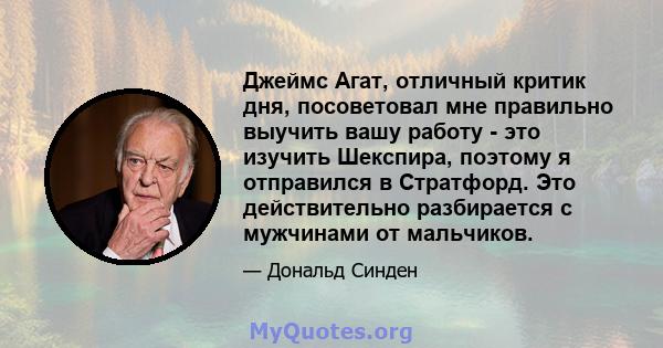 Джеймс Агат, отличный критик дня, посоветовал мне правильно выучить вашу работу - это изучить Шекспира, поэтому я отправился в Стратфорд. Это действительно разбирается с мужчинами от мальчиков.