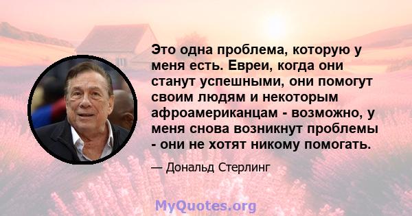 Это одна проблема, которую у меня есть. Евреи, когда они станут успешными, они помогут своим людям и некоторым афроамериканцам - возможно, у меня снова возникнут проблемы - они не хотят никому помогать.