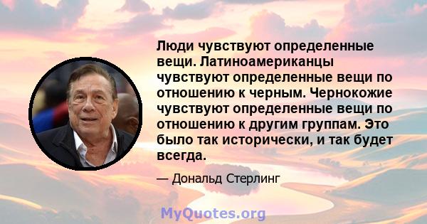 Люди чувствуют определенные вещи. Латиноамериканцы чувствуют определенные вещи по отношению к черным. Чернокожие чувствуют определенные вещи по отношению к другим группам. Это было так исторически, и так будет всегда.