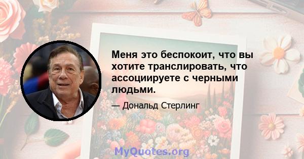 Меня это беспокоит, что вы хотите транслировать, что ассоциируете с черными людьми.