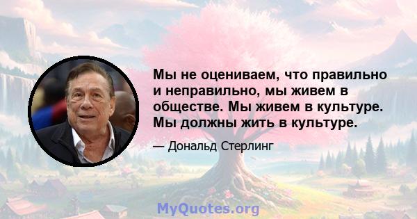 Мы не оцениваем, что правильно и неправильно, мы живем в обществе. Мы живем в культуре. Мы должны жить в культуре.