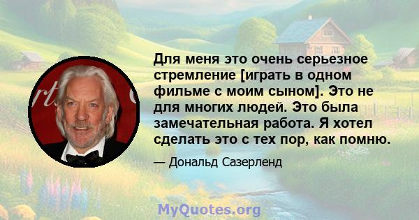 Для меня это очень серьезное стремление [играть в одном фильме с моим сыном]. Это не для многих людей. Это была замечательная работа. Я хотел сделать это с тех пор, как помню.