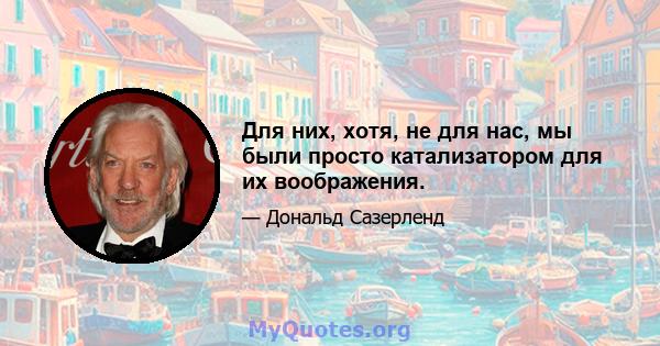 Для них, хотя, не для нас, мы были просто катализатором для их воображения.