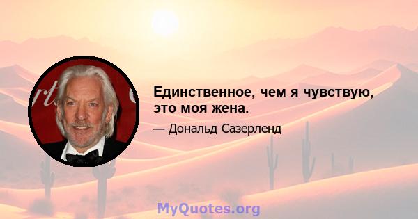 Единственное, чем я чувствую, это моя жена.