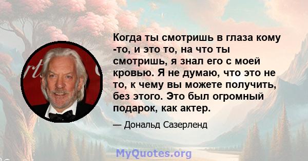 Когда ты смотришь в глаза кому -то, и это то, на что ты смотришь, я знал его с моей кровью. Я не думаю, что это не то, к чему вы можете получить, без этого. Это был огромный подарок, как актер.