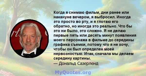 Когда я снимаю фильм, дни ранее или накануне вечером, я выбросил. Иногда это просто во рту, и я глотаю его обратно, но иногда это реально. Что бы это ни было, это сложно. Я не делаю первые пять или десять минут