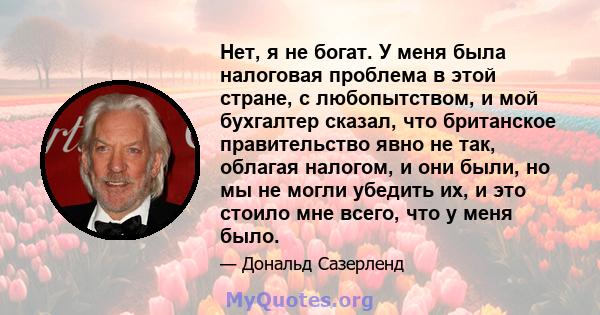 Нет, я не богат. У меня была налоговая проблема в этой стране, с любопытством, и мой бухгалтер сказал, что британское правительство явно не так, облагая налогом, и они были, но мы не могли убедить их, и это стоило мне