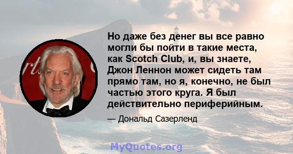 Но даже без денег вы все равно могли бы пойти в такие места, как Scotch Club, и, вы знаете, Джон Леннон может сидеть там прямо там, но я, конечно, не был частью этого круга. Я был действительно периферийным.