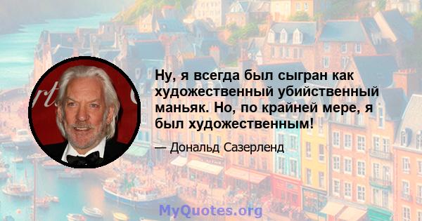 Ну, я всегда был сыгран как художественный убийственный маньяк. Но, по крайней мере, я был художественным!