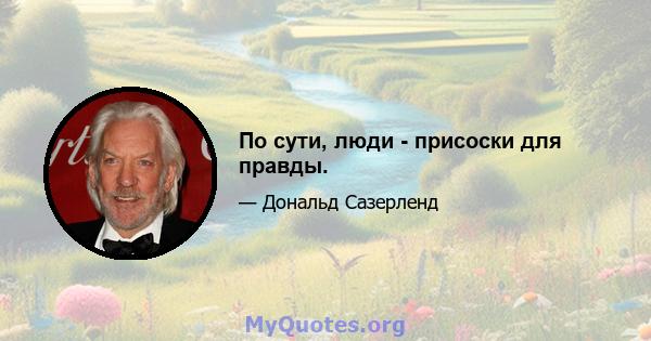 По сути, люди - присоски для правды.