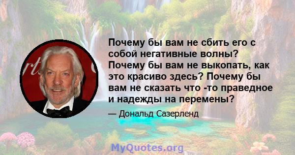 Почему бы вам не сбить его с собой негативные волны? Почему бы вам не выкопать, как это красиво здесь? Почему бы вам не сказать что -то праведное и надежды на перемены?