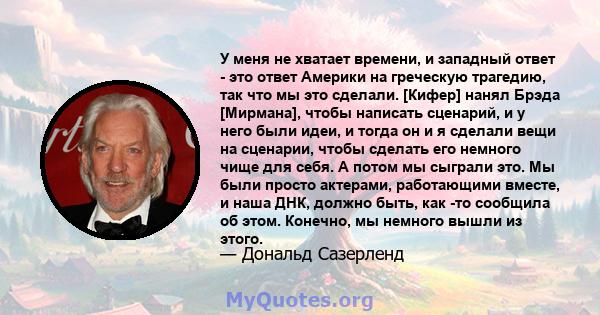 У меня не хватает времени, и западный ответ - это ответ Америки на греческую трагедию, так что мы это сделали. [Кифер] нанял Брэда [Мирмана], чтобы написать сценарий, и у него были идеи, и тогда он и я сделали вещи на