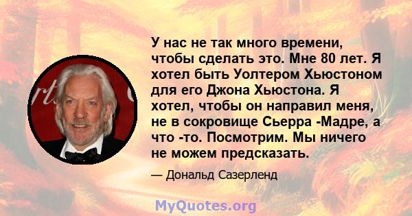 У нас не так много времени, чтобы сделать это. Мне 80 лет. Я хотел быть Уолтером Хьюстоном для его Джона Хьюстона. Я хотел, чтобы он направил меня, не в сокровище Сьерра -Мадре, а что -то. Посмотрим. Мы ничего не можем