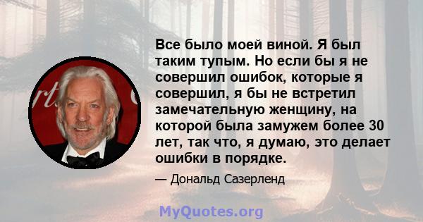 Все было моей виной. Я был таким тупым. Но если бы я не совершил ошибок, которые я совершил, я бы не встретил замечательную женщину, на которой была замужем более 30 лет, так что, я думаю, это делает ошибки в порядке.