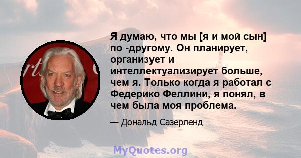 Я думаю, что мы [я и мой сын] по -другому. Он планирует, организует и интеллектуализирует больше, чем я. Только когда я работал с Федерико Феллини, я понял, в чем была моя проблема.