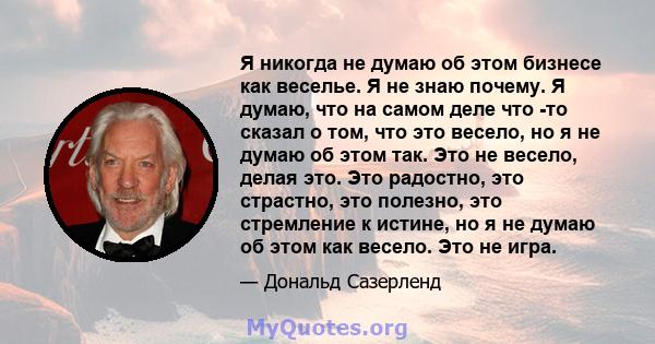 Я никогда не думаю об этом бизнесе как веселье. Я не знаю почему. Я думаю, что на самом деле что -то сказал о том, что это весело, но я не думаю об этом так. Это не весело, делая это. Это радостно, это страстно, это