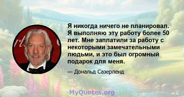 Я никогда ничего не планировал. Я выполняю эту работу более 50 лет. Мне заплатили за работу с некоторыми замечательными людьми, и это был огромный подарок для меня.