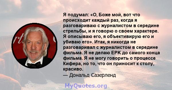 Я подумал: «О, Боже мой, вот что происходит каждый раз, когда я разговариваю с журналистом в середине стрельбы, и я говорю о своем характере. Я описываю его, я объективирую его и убиваю его». Итак, я никогда не