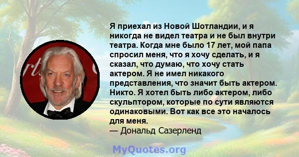 Я приехал из Новой Шотландии, и я никогда не видел театра и не был внутри театра. Когда мне было 17 лет, мой папа спросил меня, что я хочу сделать, и я сказал, что думаю, что хочу стать актером. Я не имел никакого