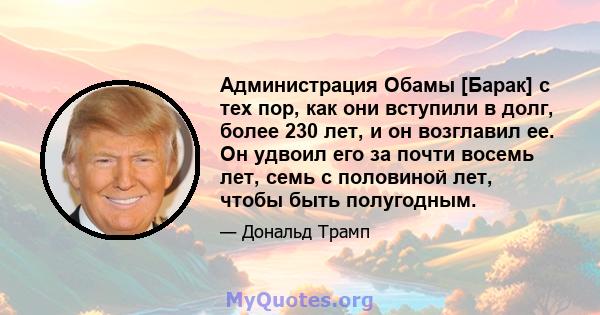 Администрация Обамы [Барак] с тех пор, как они вступили в долг, более 230 лет, и он возглавил ее. Он удвоил его за почти восемь лет, семь с половиной лет, чтобы быть полугодным.