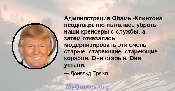 Администрация Обамы-Клинтона неоднократно пыталась убрать наши крейсеры с службы, а затем отказалась модернизировать эти очень старые, стареющие, стареющие корабли. Они старые. Они устали.