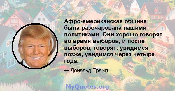 Афро-американская община была разочарована нашими политиками. Они хорошо говорят во время выборов, и после выборов, говорят, увидимся позже, увидимся через четыре года.