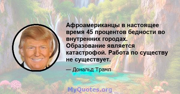 Афроамериканцы в настоящее время 45 процентов бедности во внутренних городах. Образование является катастрофой. Работа по существу не существует.