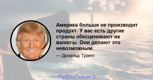 Америка больше не производит продукт. У вас есть другие страны обесценивают их валюты. Они делают это невозможным.