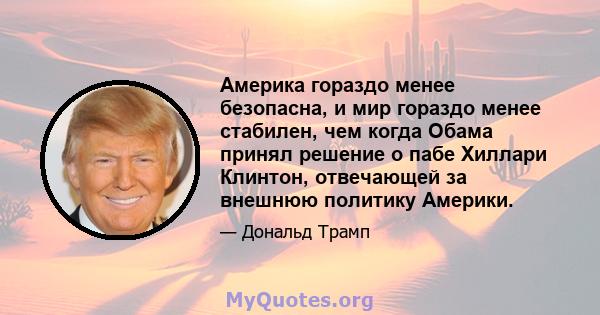 Америка гораздо менее безопасна, и мир гораздо менее стабилен, чем когда Обама принял решение о пабе Хиллари Клинтон, отвечающей за внешнюю политику Америки.