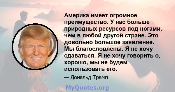 Америка имеет огромное преимущество. У нас больше природных ресурсов под ногами, чем в любой другой стране. Это довольно большое заявление. Мы благословлены. Я не хочу сдаваться. Я не хочу говорить о, хорошо, мы не