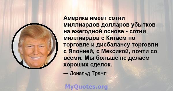 Америка имеет сотни миллиардов долларов убытков на ежегодной основе - сотни миллиардов с Китаем по торговле и дисбалансу торговли с Японией, с Мексикой, почти со всеми. Мы больше не делаем хороших сделок.