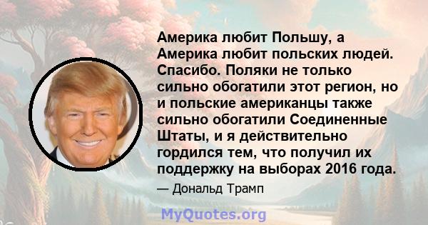 Америка любит Польшу, а Америка любит польских людей. Спасибо. Поляки не только сильно обогатили этот регион, но и польские американцы также сильно обогатили Соединенные Штаты, и я действительно гордился тем, что