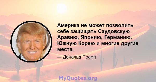 Америка не может позволить себе защищать Саудовскую Аравию, Японию, Германию, Южную Корею и многие другие места.