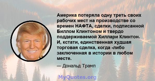 Америка потеряла одну треть своих рабочих мест на производстве со времен НАФТА, сделки, подписанной Биллом Клинтоном и твердо поддерживаемой Хиллари Клинтон. И, кстати, единственная худшая торговая сделка, когда -либо