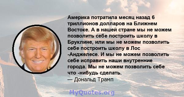 Америка потратила месяц назад 6 триллионов долларов на Ближнем Востоке. А в нашей стране мы не можем позволить себе построить школу в Бруклине, или мы не можем позволить себе построить школу в Лос -Анджелесе. И мы не