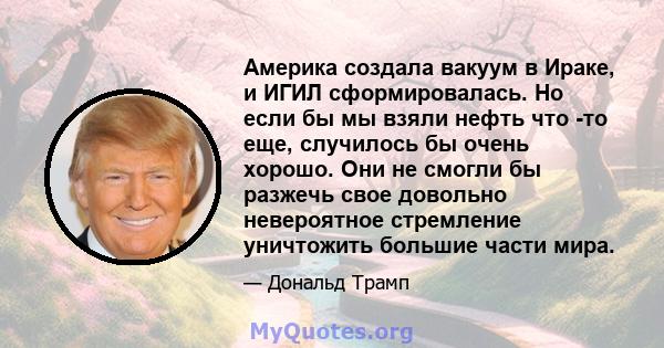 Америка создала вакуум в Ираке, и ИГИЛ сформировалась. Но если бы мы взяли нефть что -то еще, случилось бы очень хорошо. Они не смогли бы разжечь свое довольно невероятное стремление уничтожить большие части мира.