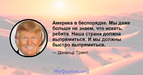 Америка в беспорядке. Мы даже больше не знаем, что искать, ребята. Наша страна должна выпрямиться. И мы должны быстро выпрямиться.