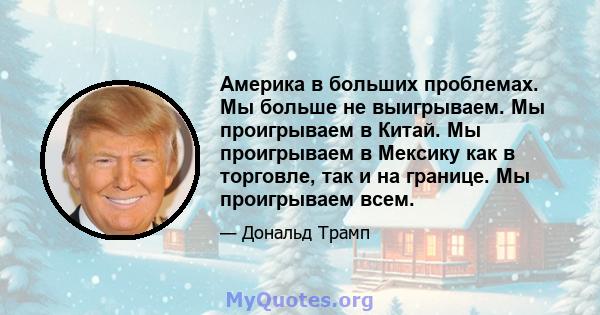 Америка в больших проблемах. Мы больше не выигрываем. Мы проигрываем в Китай. Мы проигрываем в Мексику как в торговле, так и на границе. Мы проигрываем всем.